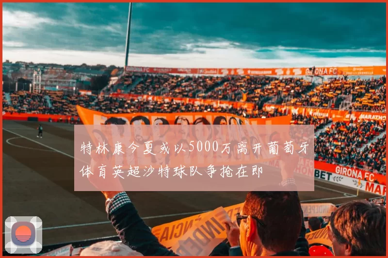 特林康今夏或以5000万离开葡萄牙体育英超沙特球队争抢在即