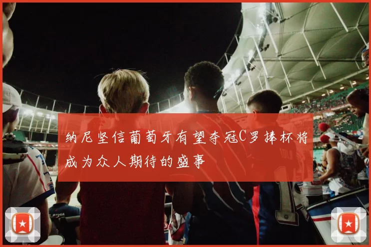 纳尼坚信葡萄牙有望夺冠C罗捧杯将成为众人期待的盛事
