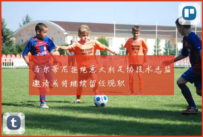 马尔蒂尼拒绝意大利足协技术总监邀请或将继续留任现职