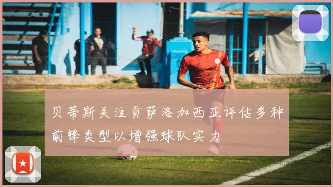 贝蒂斯关注贡萨洛加西亚评估多种前锋类型以增强球队实力