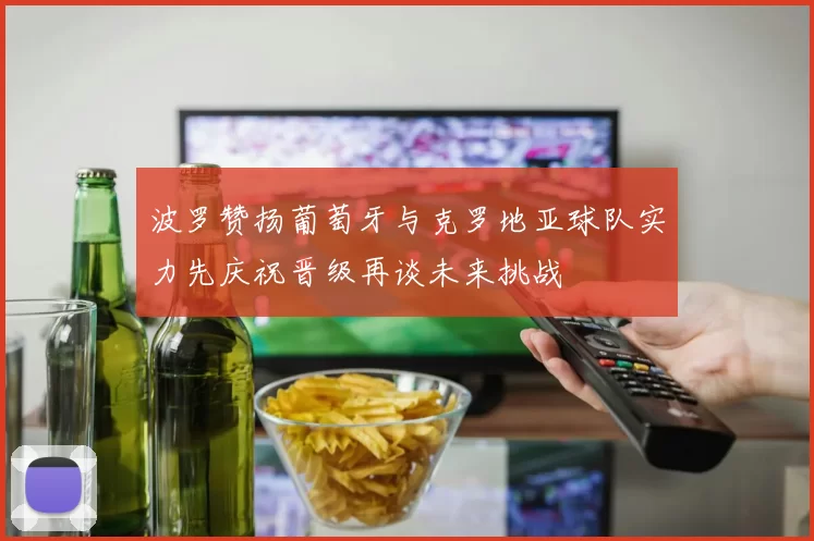 波罗赞扬葡萄牙与克罗地亚球队实力先庆祝晋级再谈未来挑战
