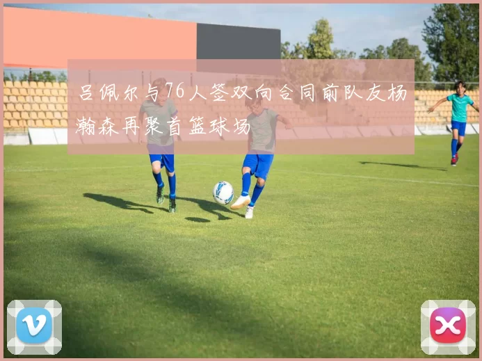吕佩尔与76人签双向合同前队友杨瀚森再聚首篮球场