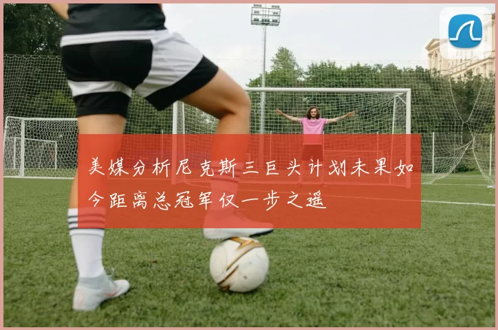 美媒分析尼克斯三巨头计划未果如今距离总冠军仅一步之遥